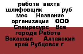 работа. вахта. шлифовщик. 50 000 руб./мес. › Название организации ­ ООО Спецресурс - Все города Работа » Вакансии   . Алтайский край,Рубцовск г.